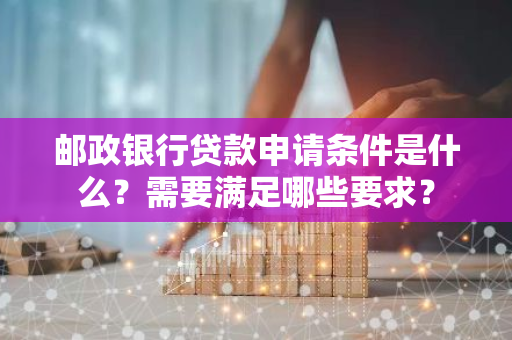邮政银行贷款申请条件是什么？需要满足哪些要求？
