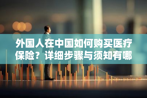 外国人在中国如何购买医疗保险？详细步骤与须知有哪些？