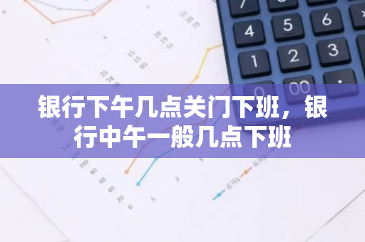 银行下午几点关门下班，银行中午一般几点下班