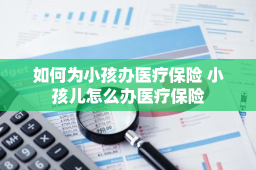 如何为小孩办医疗保险 小孩儿怎么办医疗保险