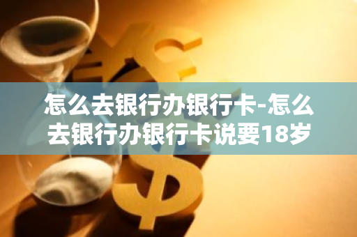 怎么去银行办银行卡-怎么去银行办银行卡说要18岁