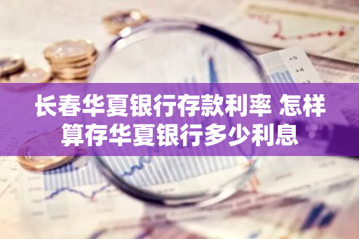 长春华夏银行存款利率 怎样算存华夏银行多少利息