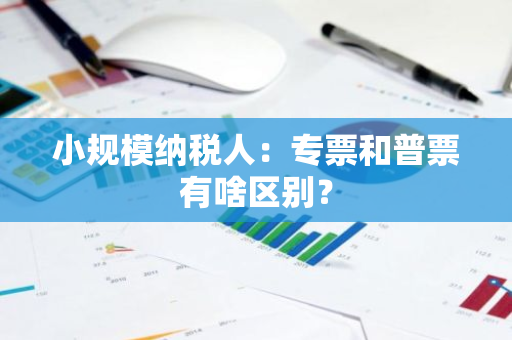 小规模纳税人：专票和普票有啥区别？