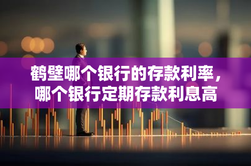 鹤壁哪个银行的存款利率，哪个银行定期存款利息高