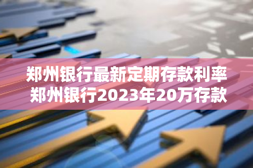 郑州银行最新定期存款利率 郑州银行2023年20万存款利率