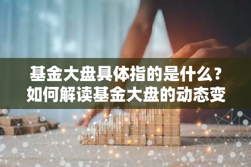 基金大盘具体指的是什么？如何解读基金大盘的动态变化？