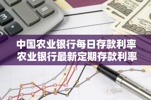 中国农业银行每日存款利率 农业银行最新定期存款利率表一览