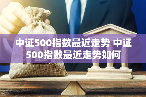 中证500指数最近走势 中证500指数最近走势如何