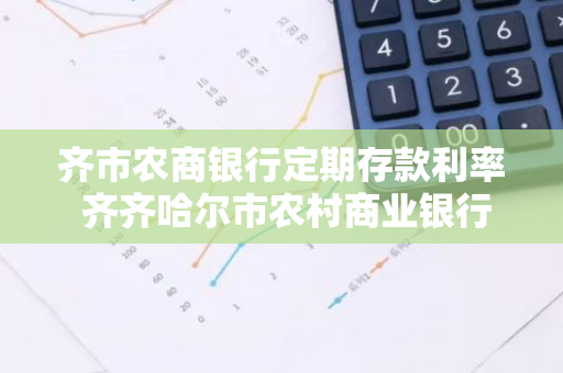 齐市农商银行定期存款利率 齐齐哈尔市农村商业银行大额存单利息多少