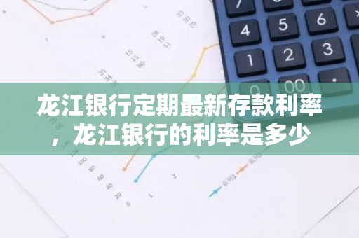 龙江银行定期最新存款利率，龙江银行的利率是多少