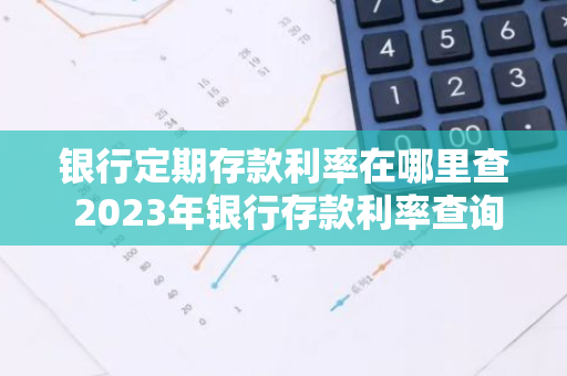 银行定期存款利率在哪里查 2023年银行存款利率查询