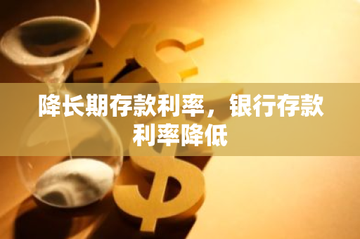 降长期存款利率，银行存款利率降低