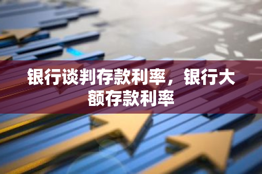 银行谈判存款利率，银行大额存款利率
