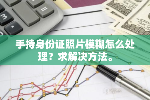 手持身份证照片模糊怎么处理？求解决方法。
