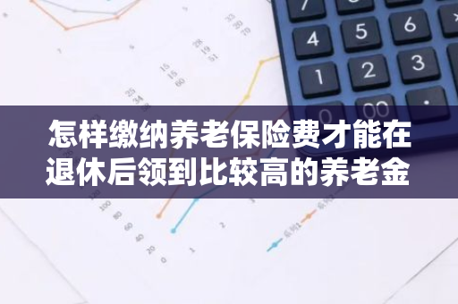 怎样缴纳养老保险费才能在退休后领到比较高的养老金