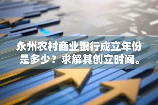 永州农村商业银行成立年份是多少？求解其创立时间。
