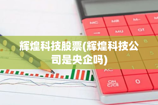 辉煌科技股票(辉煌科技公司是央企吗)