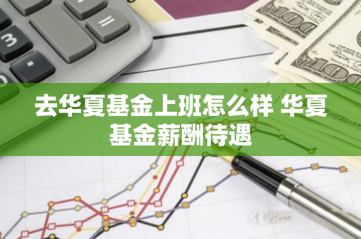 去华夏基金上班怎么样 华夏基金薪酬待遇