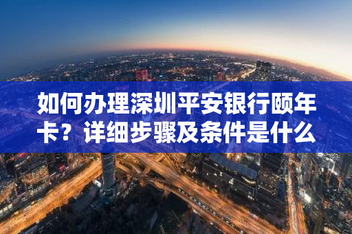 如何办理深圳平安银行颐年卡？详细步骤及条件是什么？