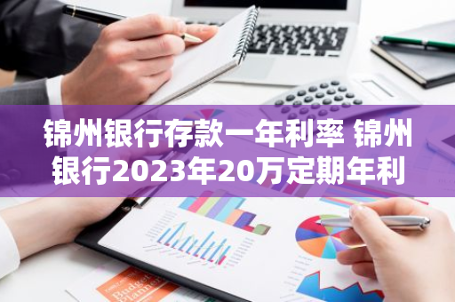 锦州银行存款一年利率 锦州银行2023年20万定期年利率
