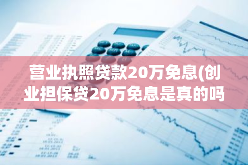 营业执照贷款20万免息(创业担保贷20万免息是真的吗)
