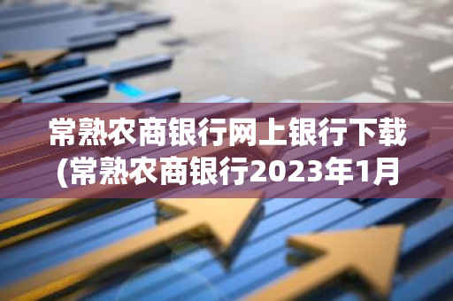 常熟农商银行网上银行下载(常熟农商银行2023年1月利率多少)