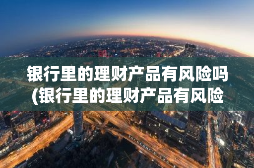 银行里的理财产品有风险吗(银行里的理财产品有风险吗)