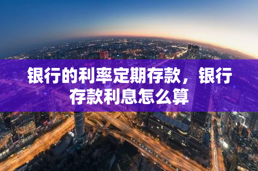 银行的利率定期存款，银行存款利息怎么算