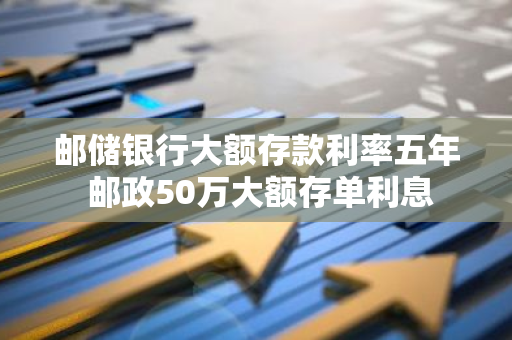 邮储银行大额存款利率五年 邮政50万大额存单利息