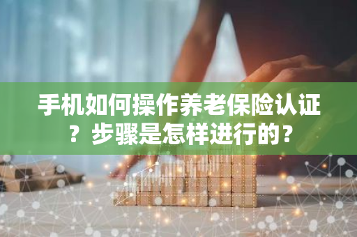 手机如何操作养老保险认证？步骤是怎样进行的？