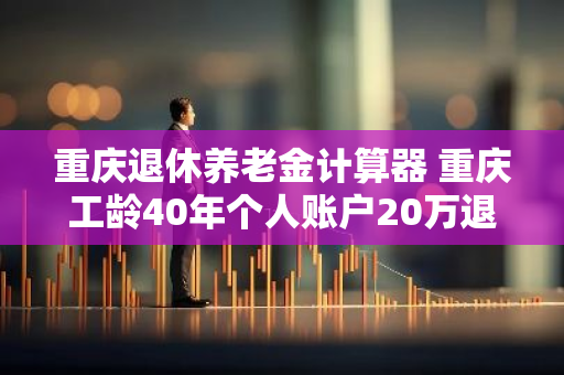 重庆退休养老金计算器 重庆工龄40年个人账户20万退休金多少