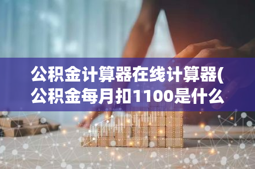 公积金计算器在线计算器(公积金每月扣1100是什么水平)