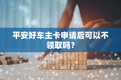 平安好车主卡申请后可以不领取吗？