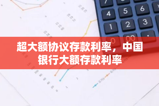超大额协议存款利率，中国银行大额存款利率