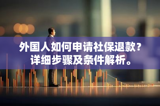 外国人如何申请社保退款？详细步骤及条件解析。