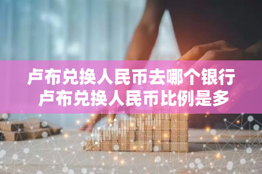 卢布兑换人民币去哪个银行 卢布兑换人民币比例是多少