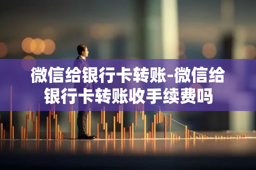 微信给银行卡转账-微信给银行卡转账收手续费吗