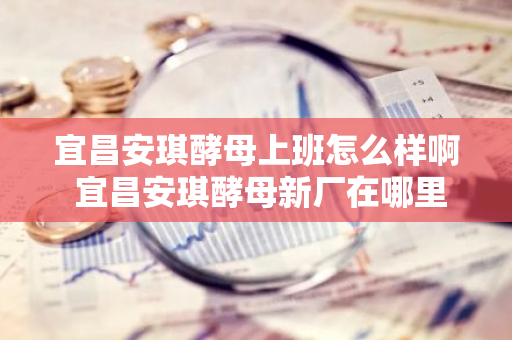 宜昌安琪酵母上班怎么样啊 宜昌安琪酵母新厂在哪里