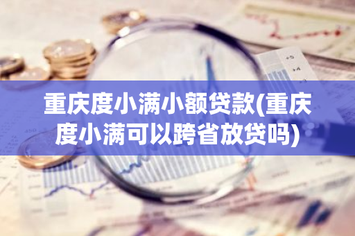 重庆度小满小额贷款(重庆度小满可以跨省放贷吗)