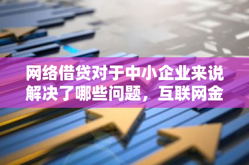 网络借贷对于中小企业来说解决了哪些问题，互联网金融在中小企业融资方面有哪些优势