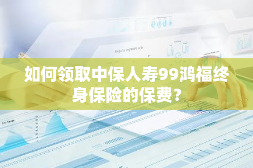 如何领取中保人寿99鸿福终身保险的保费？