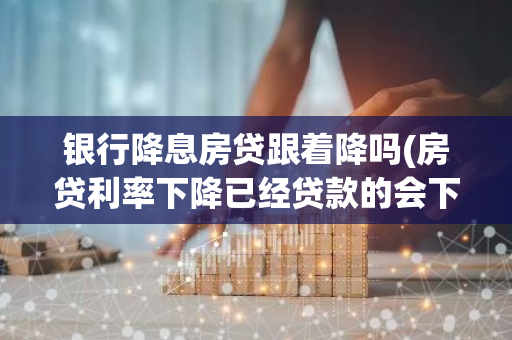 银行降息房贷跟着降吗(房贷利率下降已经贷款的会下降吗)