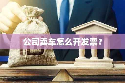 公司卖车怎么开发票？