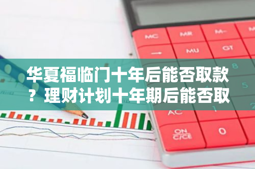 华夏福临门十年后能否取款？理财计划十年期后能否取出本金加收益？