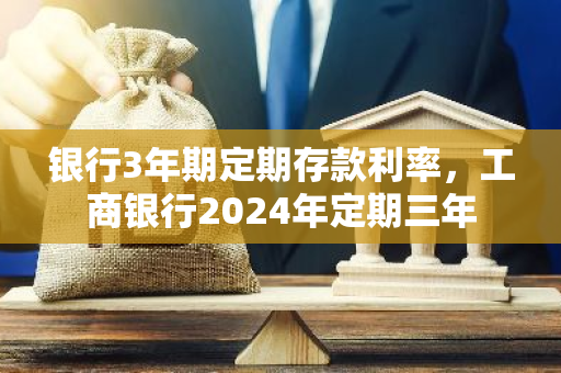 银行3年期定期存款利率，工商银行2024年定期三年