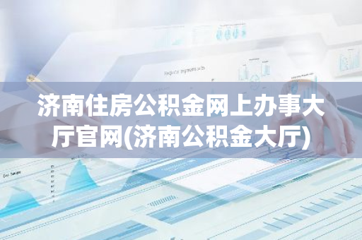 济南住房公积金网上办事大厅官网(济南公积金大厅)