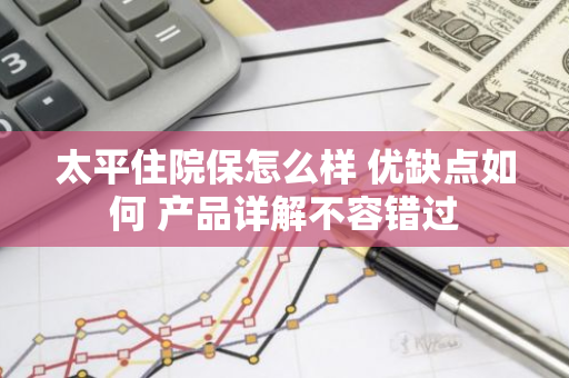 太平住院保怎么样 优缺点如何 产品详解不容错过