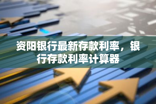 资阳银行最新存款利率，银行存款利率计算器