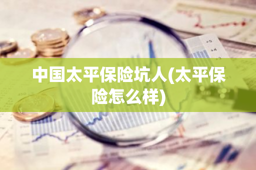 中国太平保险坑人(太平保险怎么样)