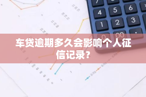 车贷逾期多久会影响个人征信记录？